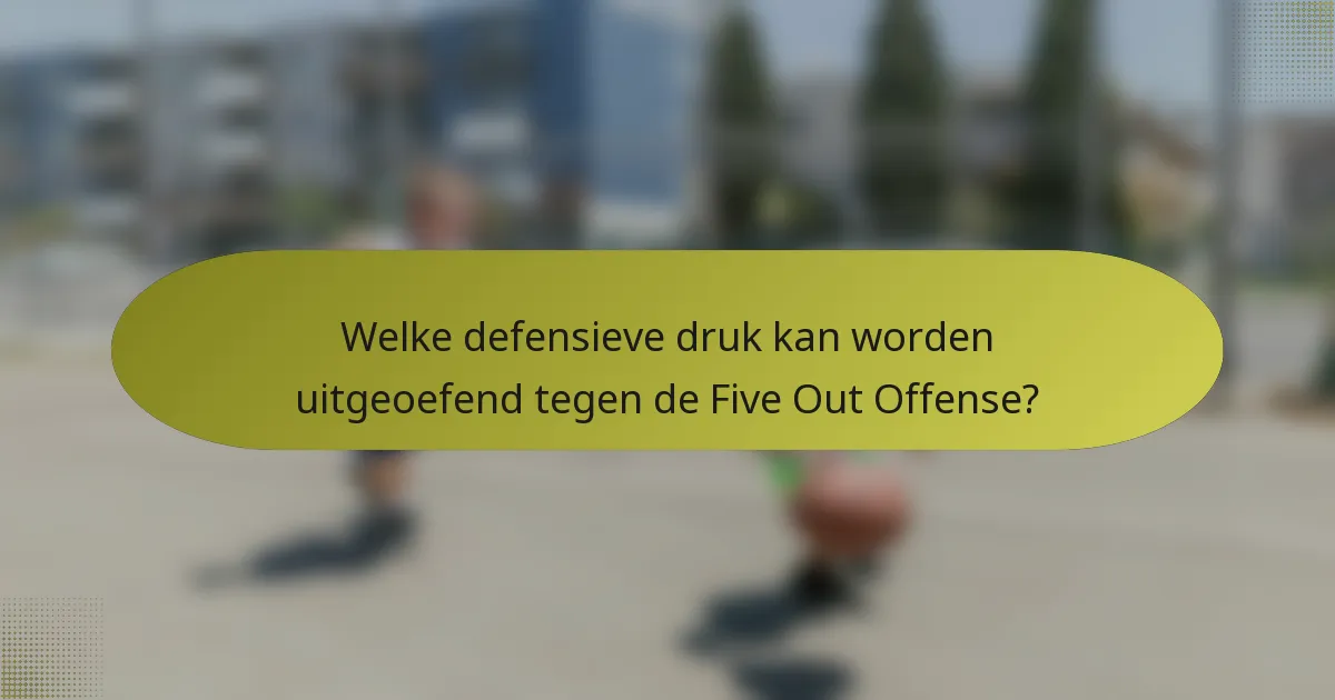 Welke defensieve druk kan worden uitgeoefend tegen de Five Out Offense?